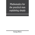 Mathematics for the practical man explaining simply and quickly all the elements of algebra, geometry, trigonometry, logarithms, coördinate geom