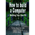 How to Build a Computer: Building Your Own PC - The Easy, Step-By-Step Guide to Building the Ultimate, Custom Made PC