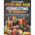 The Complete Pickling and Fermenting for Beginners: Simple Recipes and Techniques for Delicious Pickles, Ferments, and More