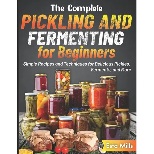 The Complete Pickling and Fermenting for Beginners: Simple Recipes and Techniques for Delicious Pickles, Ferments, and More