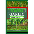 Beginners Guide to Garlic for Profit: Elevate Your Garlic Growing Game with In-Depth Insights into the Life Cycle, Pest Management, and Post-Harvest H