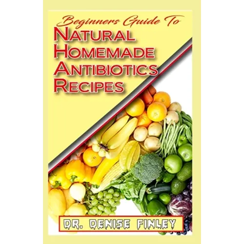 Beginners Guide To Natural Homemade Antibiotics Recipes: Quickly prepare antibiotics at home with this comprehensive recipes book