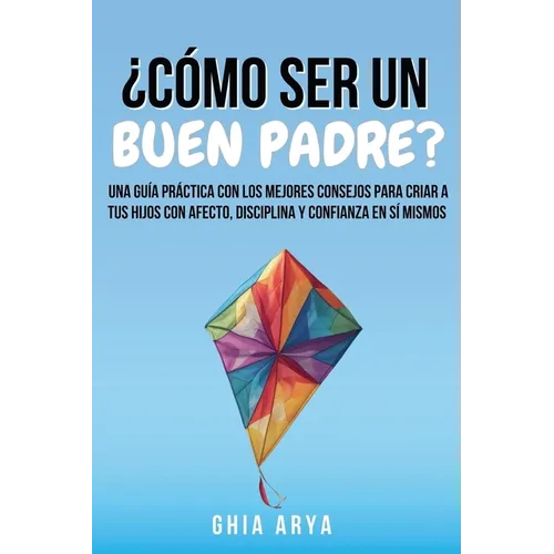 ¿Cómo Ser Un Buen Padre?: Una Guía Práctica Con Los Mejores Consejos Para Criar A Tus Hijos Con Afecto, Disciplina Y Confianza En Sí Mismos