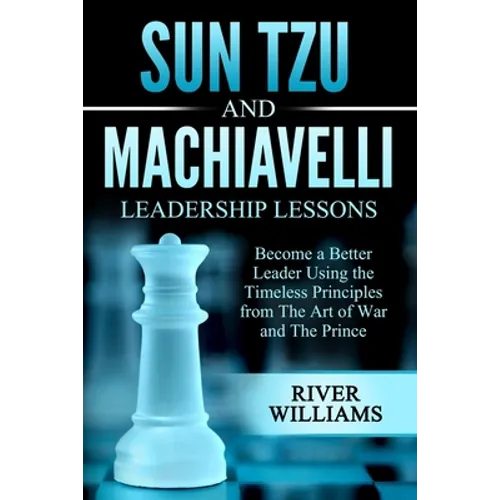 Sun Tzu and Machiavelli Leadership Lessons: Become a Better Leader Using the Timeless Principles from The Art of War and The Prince