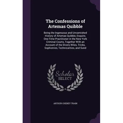 The Confessions of Artemas Quibble: Being the Ingenuous and Unvarnished History of Artemas Quibble, Esquire, One-Time Practitioner in the New York Cri