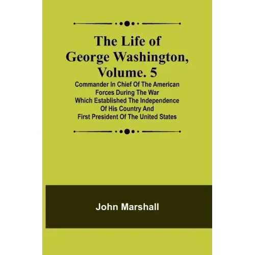 The Life of George Washington, Volume. 5: Commander in Chief of the American Forces During the War which Established the Independence of his Country a