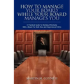 How To Manage Your Board While Your Board Manages You: A Practical Guide To Working Effectively With a Board For Both New and Experienced CEOs