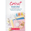 Cricut Design Space: A Complete Guide to Start Cricut, Tips and Tricks for Beginners to Get Real your Project Ideas