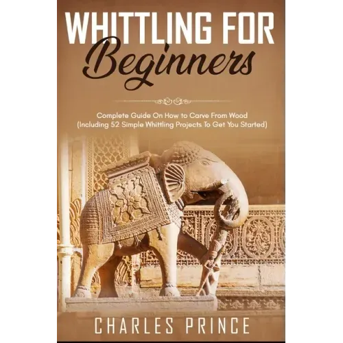 Whittling For Beginners: Complete Guide On How to Carve From Wood (Including 52 Simple Whittling Projects To Get You Started)
