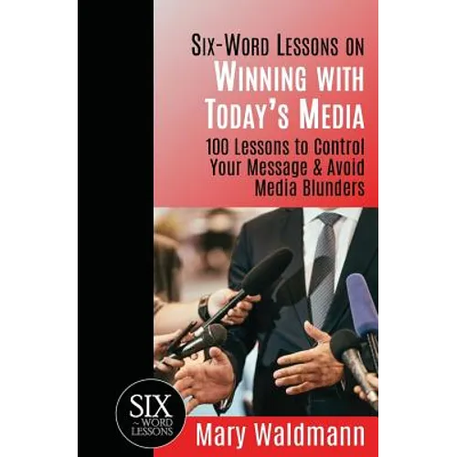 Six Word Lessons on Winning with Today's Media: 100 Lessons to Control Your Message and Avoid Media Blunders