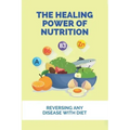 The Healing Power Of Nutrition: Reversing Any Disease With Diet: What Foods Heal Your Body