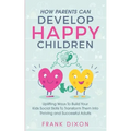 How Parents Can Develop Happy Children: Uplifting Ways to Build Your Kids Social Skills to Transform Them Into Thriving and Successful Adults