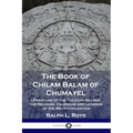 The Book of Chilam Balam of Chumayel: Literature of the Yucatan Mayans; the Religion, Calendar and Legends of the Maya Civilization