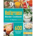 Mediterranean Blender Cookbook for Beginners: 600 Super-Easy, Super-Healthy Mediterranean Diet Recipes to Make in Your Blender