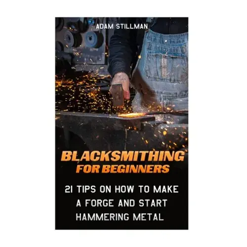 Blacksmithing For Beginners: 21 Tips On How to Make A Forge and Start Hammering Metal: (Blacksmithing, blacksmith, how to blacksmith, how to blacks