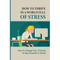 How To Thrive In A World Full Of Stress: How To Change Your Thinking To Say Farewell To Stress: How To Reduce Stress And Tension