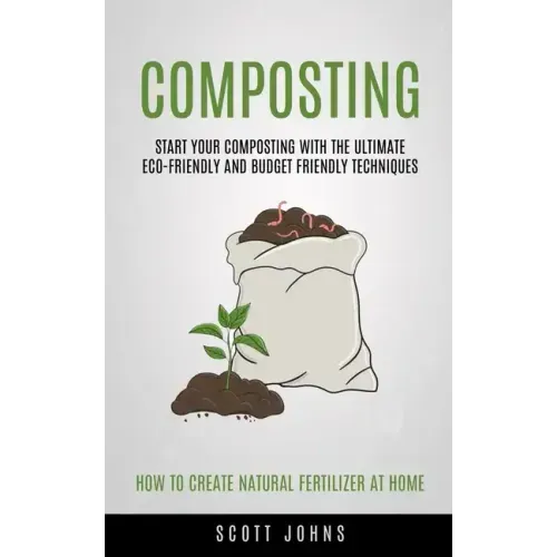 Composting: Start Your Composting With The Ultimate Eco-friendly And Budget Friendly Techniques (How To Create Natural Fertilizer At Home)