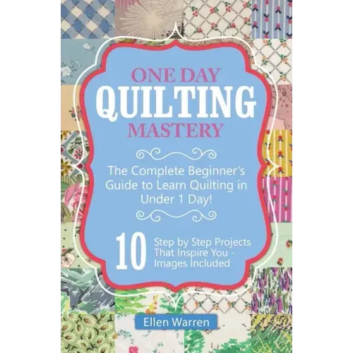 Quilting: One Day Quilting Mastery: The Complete Beginner's Guide to Learn Quilting in Under One Day -10 Step by Step Quilt Projects That Inspire You