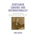 Gentleman Samurai and Internationalist: The Life and Trials of Ambassador Sato Naotake, 1882-1971