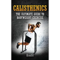 Calisthenics: THE ULTIMATE GUIDE TO BODYWEIGHT EXERCISE: Get faster results that stay, an never go away