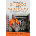 Train Me a Gun Dog Here Is What to Do: An Instructional Guide on Training a Dog to Hunt