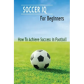 Soccer IQ For Beginners: How To Achieve Success In Football: Gift Ideas for Holiday