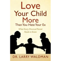 Love Your Child More Than You Hate Your Ex: What Every Divorced Parent Needs to Know