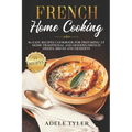 French Home Cooking: 80 Easy Recipes Cookbook For Preparing At Home Traditional And Modern French Dishes, Bread And Desserts