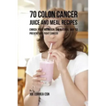 70 Colon Cancer Juice and Meal Recipes: Enrich Your Nutrition the Natural Way to Prevent and Fight Cancer