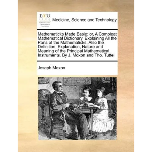 Mathematicks Made Easie: Or, a Compleat Mathematical Dictionary, Explaining All the Parts of the Mathematicks. Also the Definition, Explanation