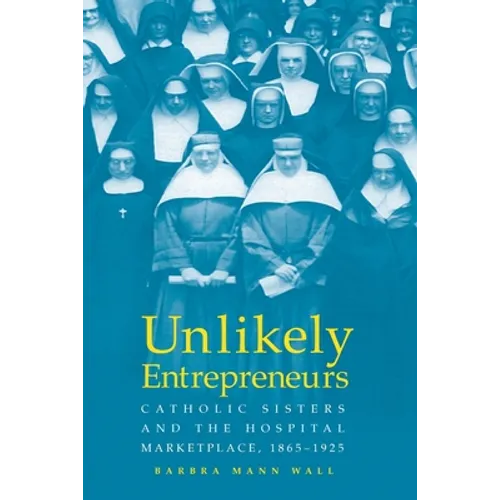 Unlikely Entrepreneurs: Catholic Sisters & the Hospital Marketplace, 1865-1925