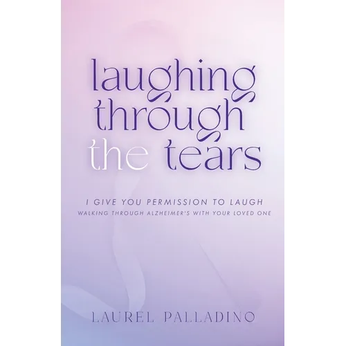 Laughing Through the Tears: I Give You Permission to Laugh, Walking Through Alzheimer's with Your Loved One
