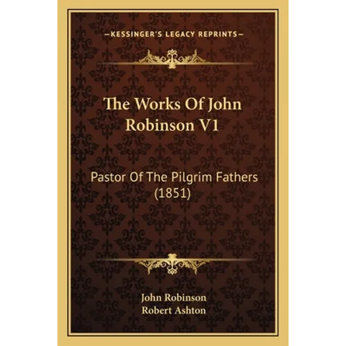 The Works Of John Robinson V1: Pastor Of The Pilgrim Fathers (1851)