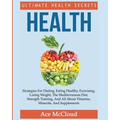 Health: Ultimate Health Secrets: Strategies For Dieting, Eating Healthy, Exercising, Losing Weight, The Mediterranean Diet, Strength Training, And All