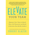 Elevate Your Team: Empower Your Team to Reach Their Full Potential and Build a Business That Builds Leaders