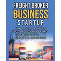 Freight Broker Business Startup: How to Start a Freight Brokerage Company and Go from Business Plan to Marketing and Scaling.