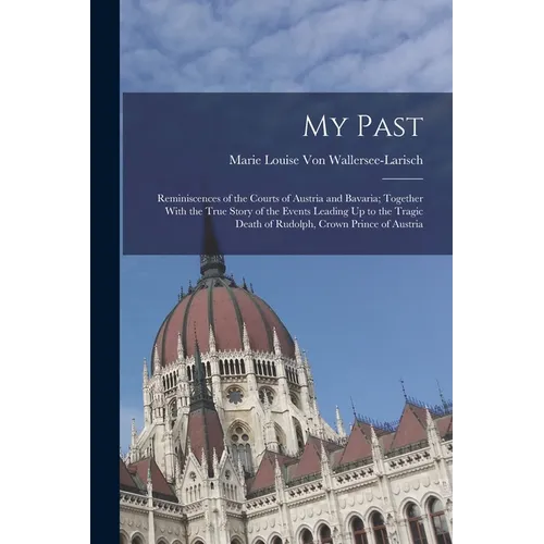 My Past: Reminiscences of the Courts of Austria and Bavaria; Together With the True Story of the Events Leading Up to the Tragi