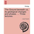 The Ground Beneath Us, Its Geological Changes and Phases. ... Three Lectures.