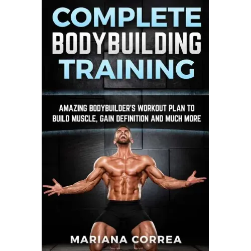 COMPLETE BODYBUILDING Training: AMAZING BODYBUILDERS WORKOUT PLAN To BUILD MUSCLE, GAIN DEFINITION AND MUCH MORE