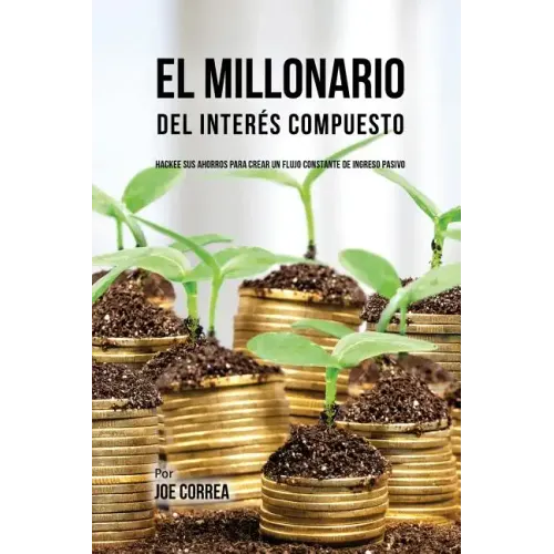 El Millonario Del Interés Compuesto: Hackee Sus Ahorros Para Crear Un Flujo Constante De Ingreso Pasivo