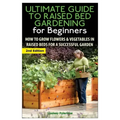 The Ultimate Guide to Raised Bed Gardening for Beginners: How to Grow Flowers and Vegetables in Raised Beds for a Successful Garden