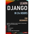 Learn Django in 24 Hours for Beginners: Simple, Concise & Easy Guide to Building Web Application Using Html, Css, Javascript, Python & Django Web Fram