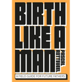 Birth Like a Man: A Field Guide for Future Fathers