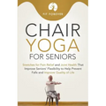 Chair Yoga for Seniors: Stretches for Pain Relief and Joint Health That Improve Seniors' Flexibility to Help Prevent Falls and Improve Quality of Life