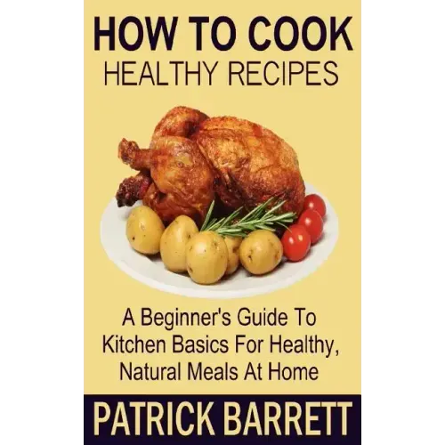 How To Cook Healthy Recipes: A Beginner's Guide To Kitchen Basics For Healthy, Natural Meals At Home