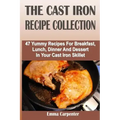 The Cast Iron Recipe Collection: 47 Yummy Recipes For Breakfast, Lunch, Dinner And Dessert In Your Cast Iron Skillet