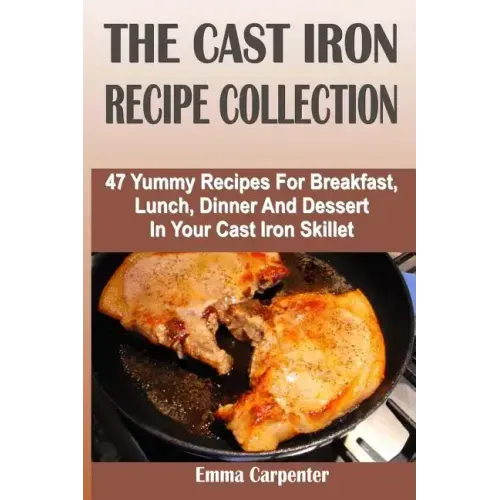 The Cast Iron Recipe Collection: 47 Yummy Recipes For Breakfast, Lunch, Dinner And Dessert In Your Cast Iron Skillet