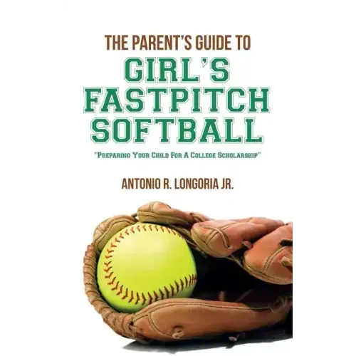 The Parent's Guide to Girl's Fastpitch Softball: Preparing Your Child For A College Scholarship