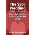 The $500 Wedding: How to Have a Beautiful Wedding and Reception for $500