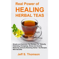 The Real Power of Healing Herbal Teas: Simple and Delicious Tea Recipes For Weight Loss, Detoxify, Cleansing, Energizing, Stress and Anxiety Relieving